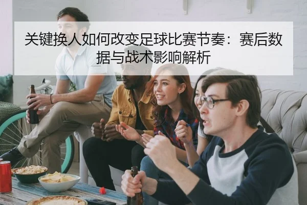 关键换人如何改变足球比赛节奏：赛后数据与战术影响解析