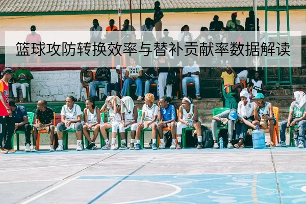 篮球攻防转换效率与替补贡献率数据解读